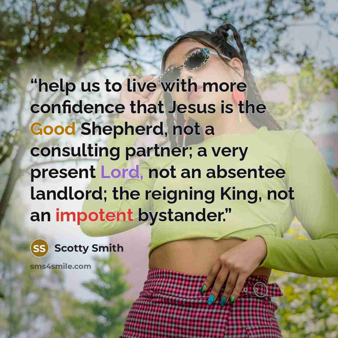“help us to live with more confidence that Jesus is the Good Shepherd, not a consulting partner; a very present Lord, not an absentee landlord; the reigning King, not an impotent bystander.” quote by Scotty Smith