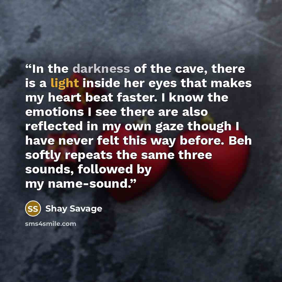 “In the darkness of the cave, there is a light inside her eyes that makes my heart beat faster. I know the emotions I see there are also reflected in my own gaze though I have never felt this way before. Beh softly repeats the same three sounds, followed by my name-sound.” quote by Shay Savage