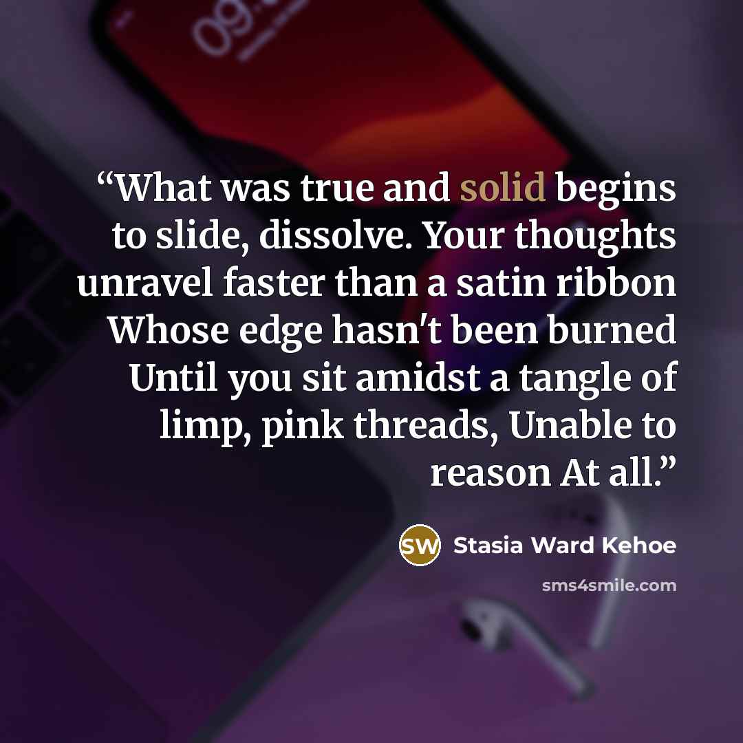 “What was true and solid begins to slide, dissolve. Your thoughts unravel faster than a satin ribbon Whose edge hasn't been burned Until you sit amidst a tangle of limp, pink threads, Unable to reason At all.” quote by Stasia Ward Kehoe