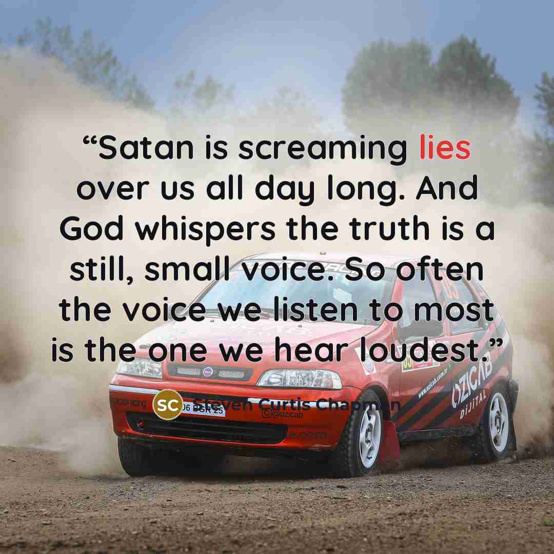 “Satan is screaming lies over us all day long. And God whispers the truth is a still, small voice. So often the voice we listen to most is the one we hear loudest.” quote by Steven Curtis Chapman