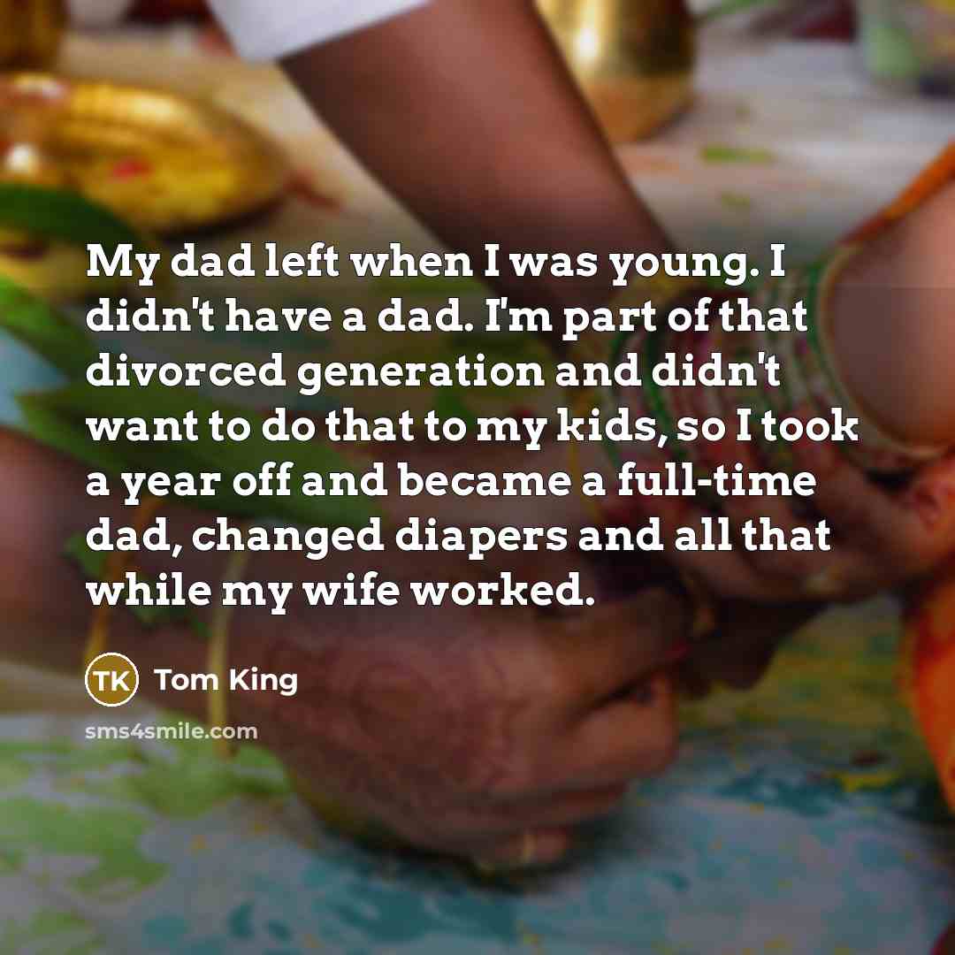 “My dad left when I was young. I didn't have a dad. I'm part of that divorced generation and didn't want to do that to my kids, so I took a year off and became a full-time dad, changed diapers and all that while my wife worked.” quote by Tom King