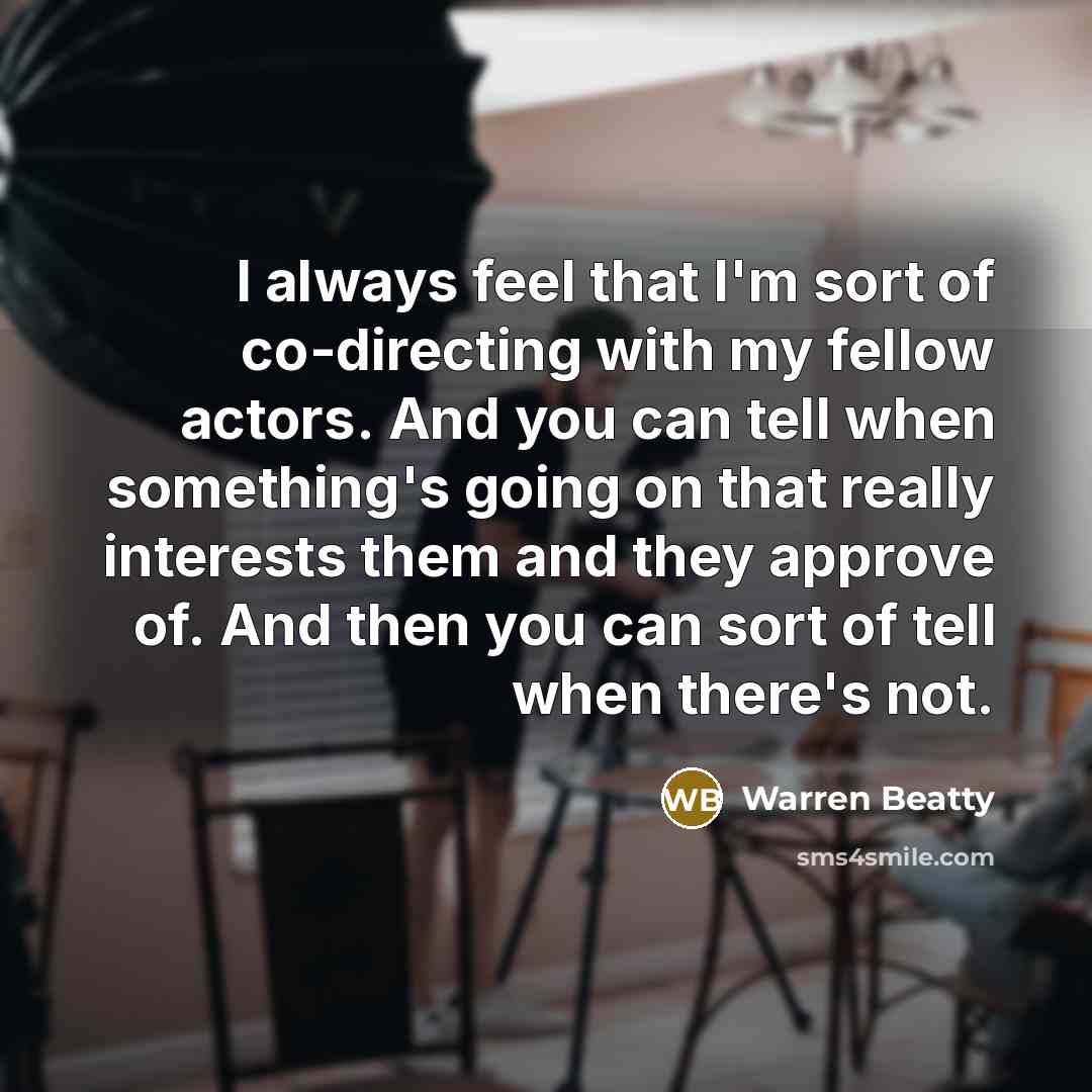 “I always feel that I'm sort of co-directing with my fellow actors. And you can tell when something's going on that really interests them and they approve of. And then you can sort of tell when there's not.” quote by Warren Beatty