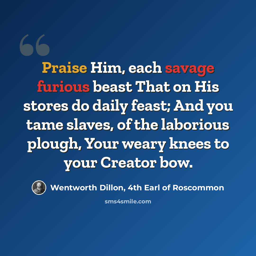 “Praise Him, each savage furious beast That on His stores do daily feast; And you tame slaves, of the laborious plough, Your weary knees to your Creator bow.” quote by Wentworth Dillon, 4th Earl of Roscommon