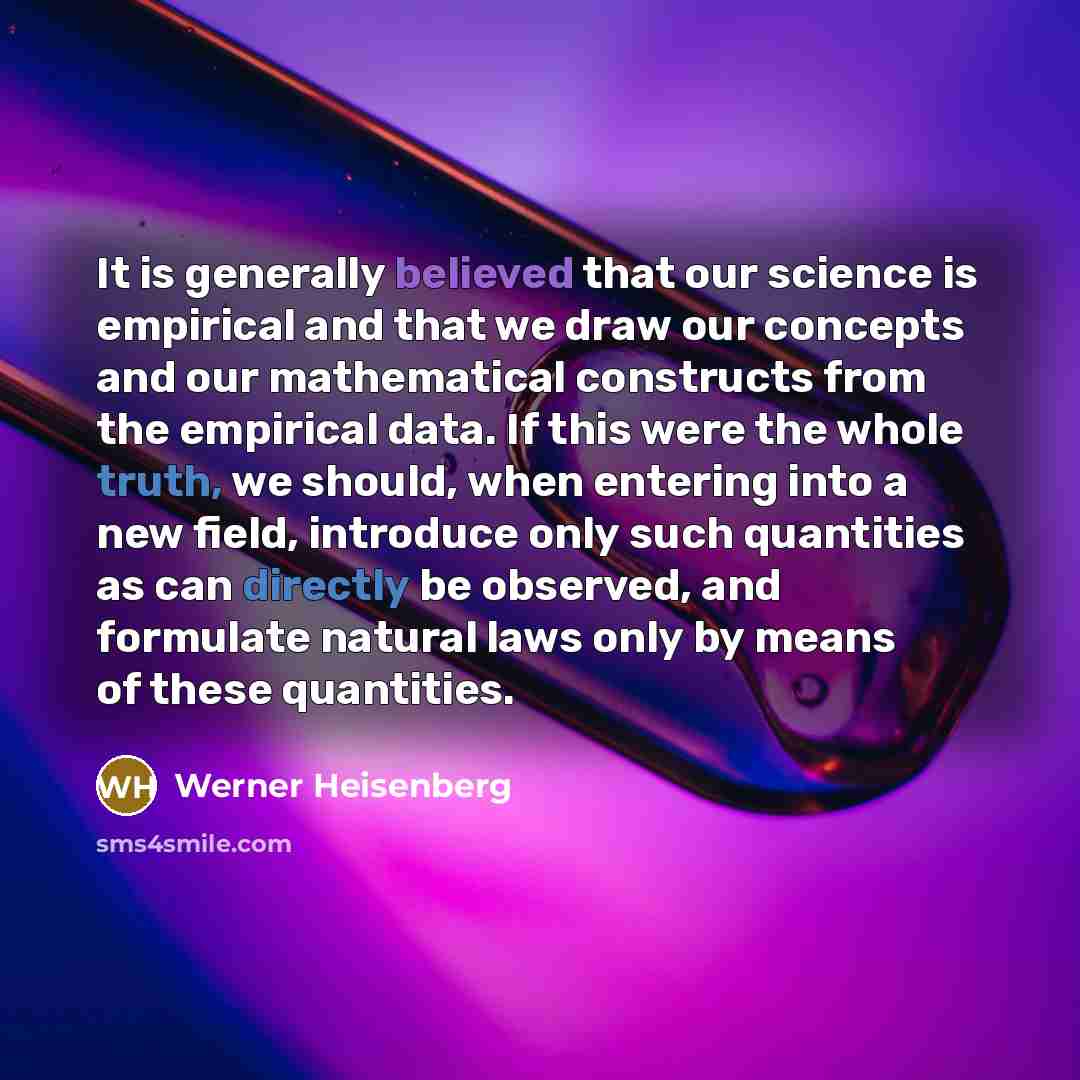 “It is generally believed that our science is empirical and that we draw our concepts and our mathematical constructs from the empirical data. If this were the whole truth, we should, when entering into a new field, introduce only such quantities as can directly be observed, and formulate natural…” quote by Werner Heisenberg