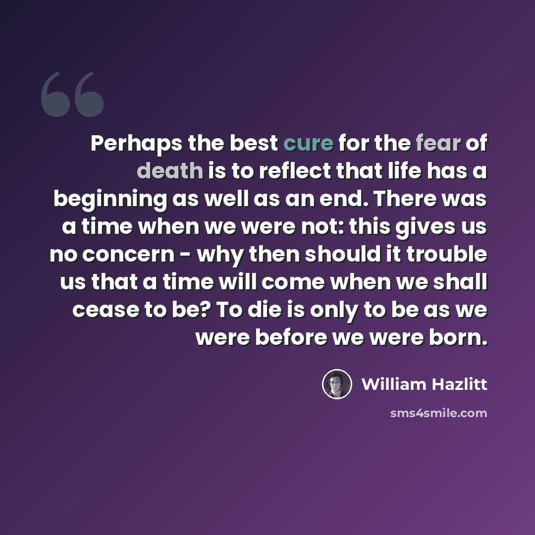 “Perhaps the best cure for the fear of death is to reflect that life has a beginning as well as an end. There was a time when we were not: this gives us no concern - why then should it trouble us that a time will come when we shall cease to be? To die is only to be as we were before we were born.” quote by William Hazlitt