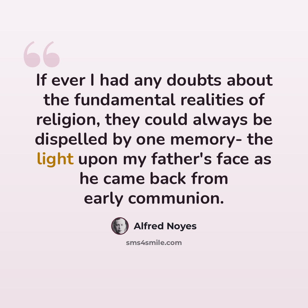 “If ever I had any doubts about the fundamental realities of religion, they could always be dispelled by one memory- the light upon my father's face as he came back from early communion.” quote by Alfred Noyes