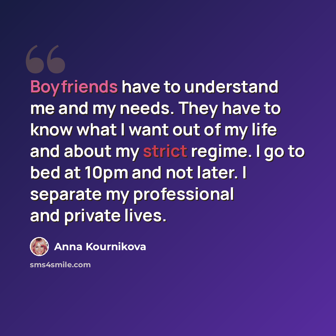 “Boyfriends have to understand me and my needs. They have to know what I want out of my life and about my strict regime. I go to bed at 10pm and not later. I separate my professional and private lives.” quote by Anna Kournikova