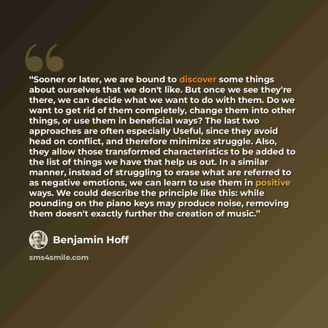 “Sooner or later, we are bound to discover some things about ourselves that we don't like. But once we see they're there, we can decide what we want to do with them. Do we want to get rid of them completely, change them into other things, or use them in beneficial ways? The last two approaches are…” quote by Benjamin Hoff