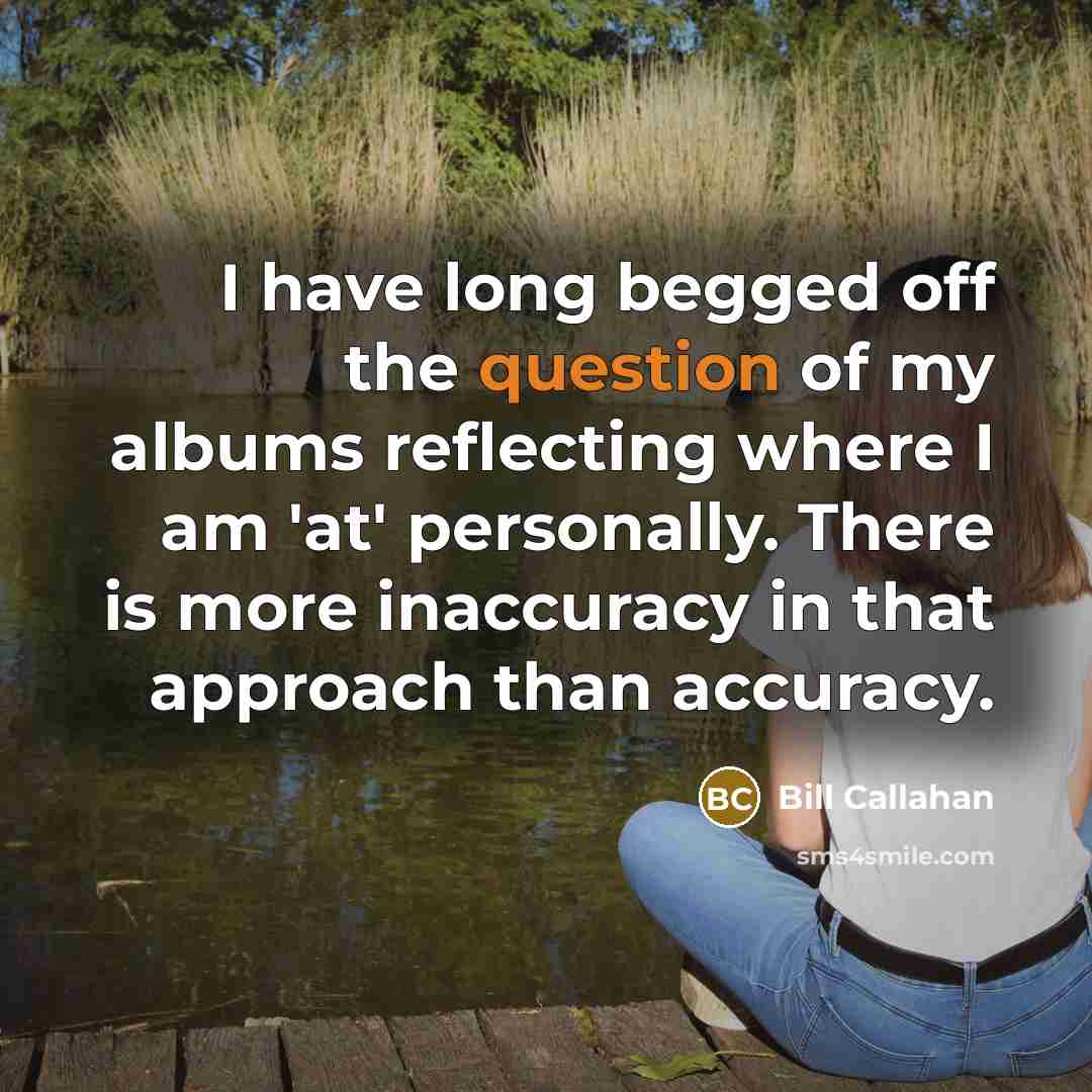 “I have long begged off the question of my albums reflecting where I am 'at' personally. There is more inaccuracy in that approach than accuracy.” quote by Bill Callahan