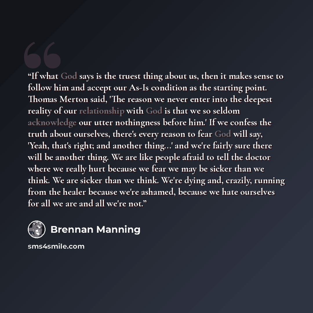 “If what God says is the truest thing about us, then it makes sense to follow him and accept our As-Is condition as the starting point. Thomas Merton said, 'The reason we never enter into the deepest reality of our relationship with God is that we so seldom acknowledge our utter nothingness before…” quote by Brennan Manning