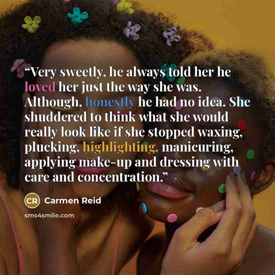 “Very sweetly, he always told her he loved her just the way she was. Although, honestly he had no idea. She shuddered to think what she would really look like if she stopped waxing, plucking, highlighting, manicuring, applying make-up and dressing with care and concentration.” quote by Carmen Reid