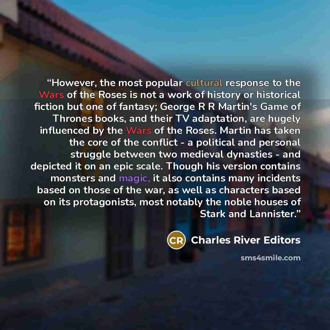 “However, the most popular cultural response to the Wars of the Roses is not a work of history or historical fiction but one of fantasy; George R R Martin's Game of Thrones books, and their TV adaptation, are hugely influenced by the Wars of the Roses. Martin has taken the core of the conflict - a…” quote by Charles River Editors