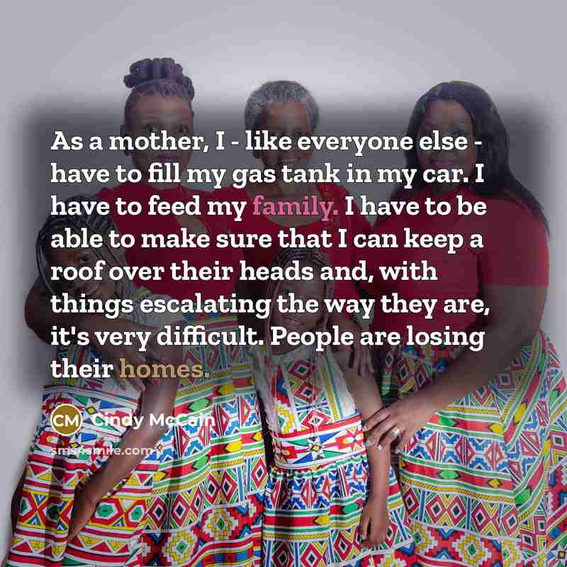 “As a mother, I - like everyone else - have to fill my gas tank in my car. I have to feed my family. I have to be able to make sure that I can keep a roof over their heads and, with things escalating the way they are, it's very difficult. People are losing their homes.” quote by Cindy McCain