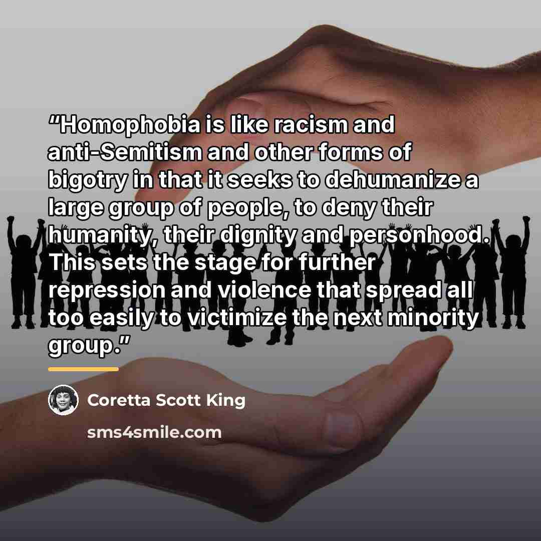 “Homophobia is like racism and anti-Semitism and other forms of bigotry in that it seeks to dehumanize a large group of people, to deny their humanity, their dignity and personhood. This sets the stage for further repression and violence that spread all too easily to victimize the next minority…” quote by Coretta Scott King