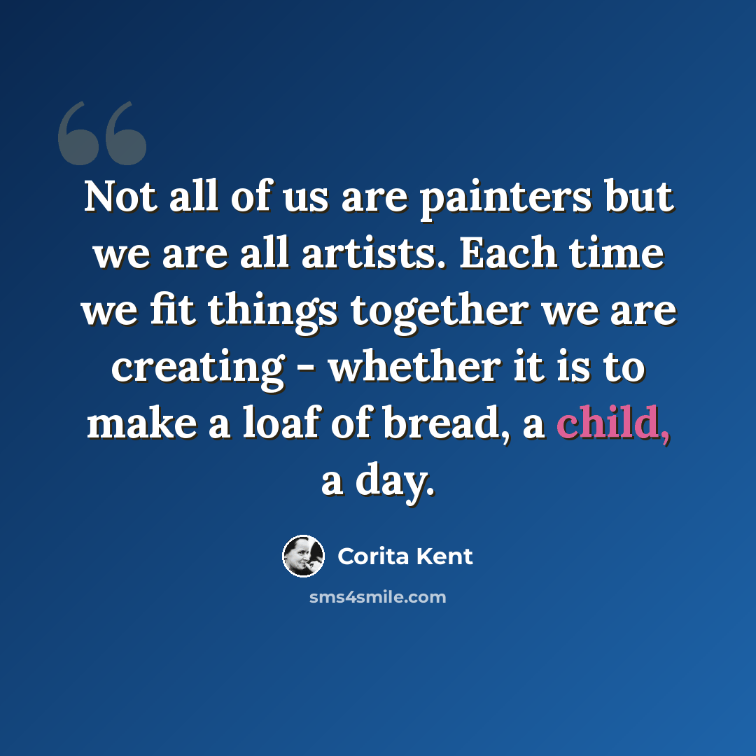 “Not all of us are painters but we are all artists. Each time we fit things together we are creating - whether it is to make a loaf of bread, a child, a day.” quote by Corita Kent
