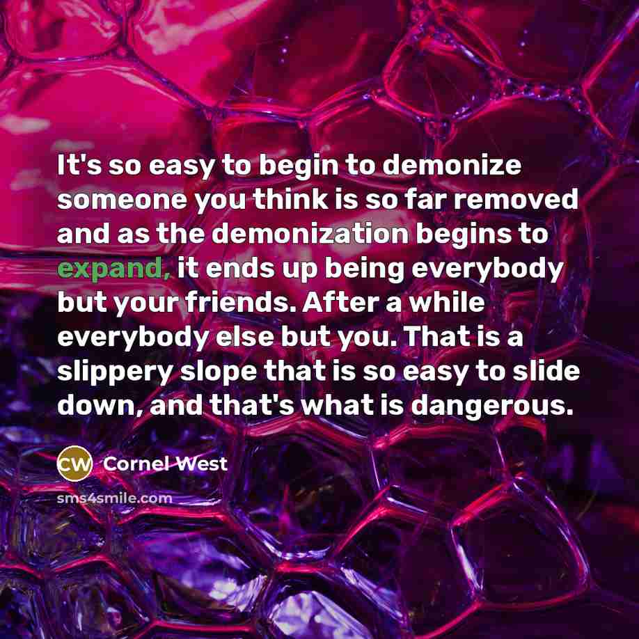 “It's so easy to begin to demonize someone you think is so far removed and as the demonization begins to expand, it ends up being everybody but your friends. After a while everybody else but you. That is a slippery slope that is so easy to slide down, and that's what is dangerous.” quote by Cornel West
