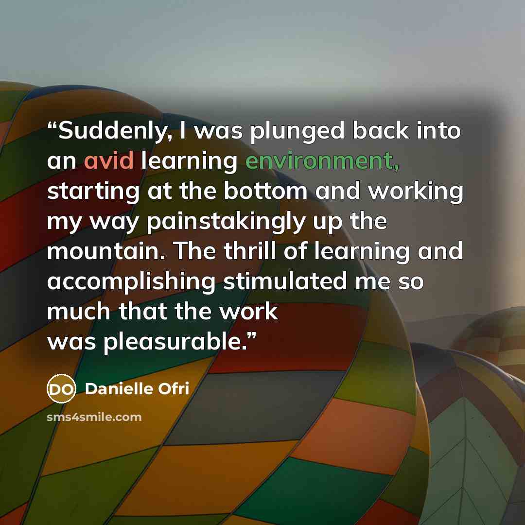 “Suddenly, I was plunged back into an avid learning environment, starting at the bottom and working my way painstakingly up the mountain. The thrill of learning and accomplishing stimulated me so much that the work was pleasurable.” quote by Danielle Ofri