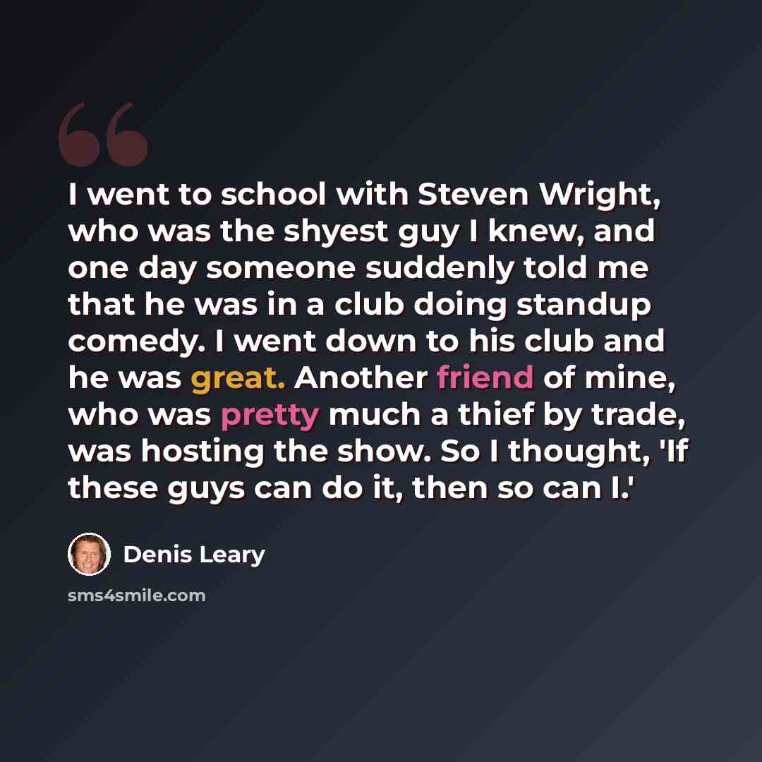 “I went to school with Steven Wright, who was the shyest guy I knew, and one day someone suddenly told me that he was in a club doing standup comedy. I went down to his club and he was great. Another friend of mine, who was pretty much a thief by trade, was hosting the show. So I thought, 'If these…” quote by Denis Leary