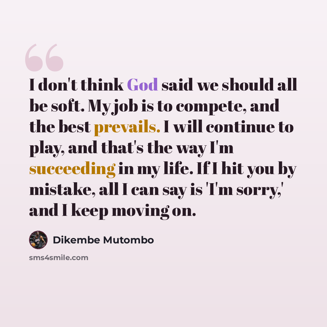 “I don't think God said we should all be soft. My job is to compete, and the best prevails. I will continue to play, and that's the way I'm succeeding in my life. If I hit you by mistake, all I can say is 'I'm sorry,' and I keep moving on.” quote by Dikembe Mutombo