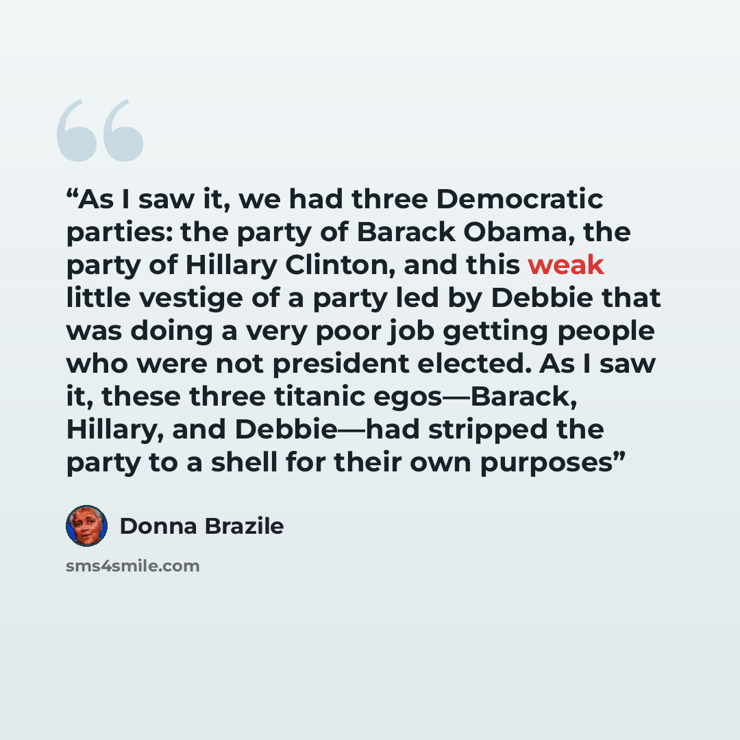 “As I saw it, we had three Democratic parties: the party of Barack Obama, the party of Hillary Clinton, and this weak little vestige of a party led by Debbie that was doing a very poor job getting people who were not president elected. As I saw it, these three titanic egos—Barack, Hillary, and…” quote by Donna Brazile