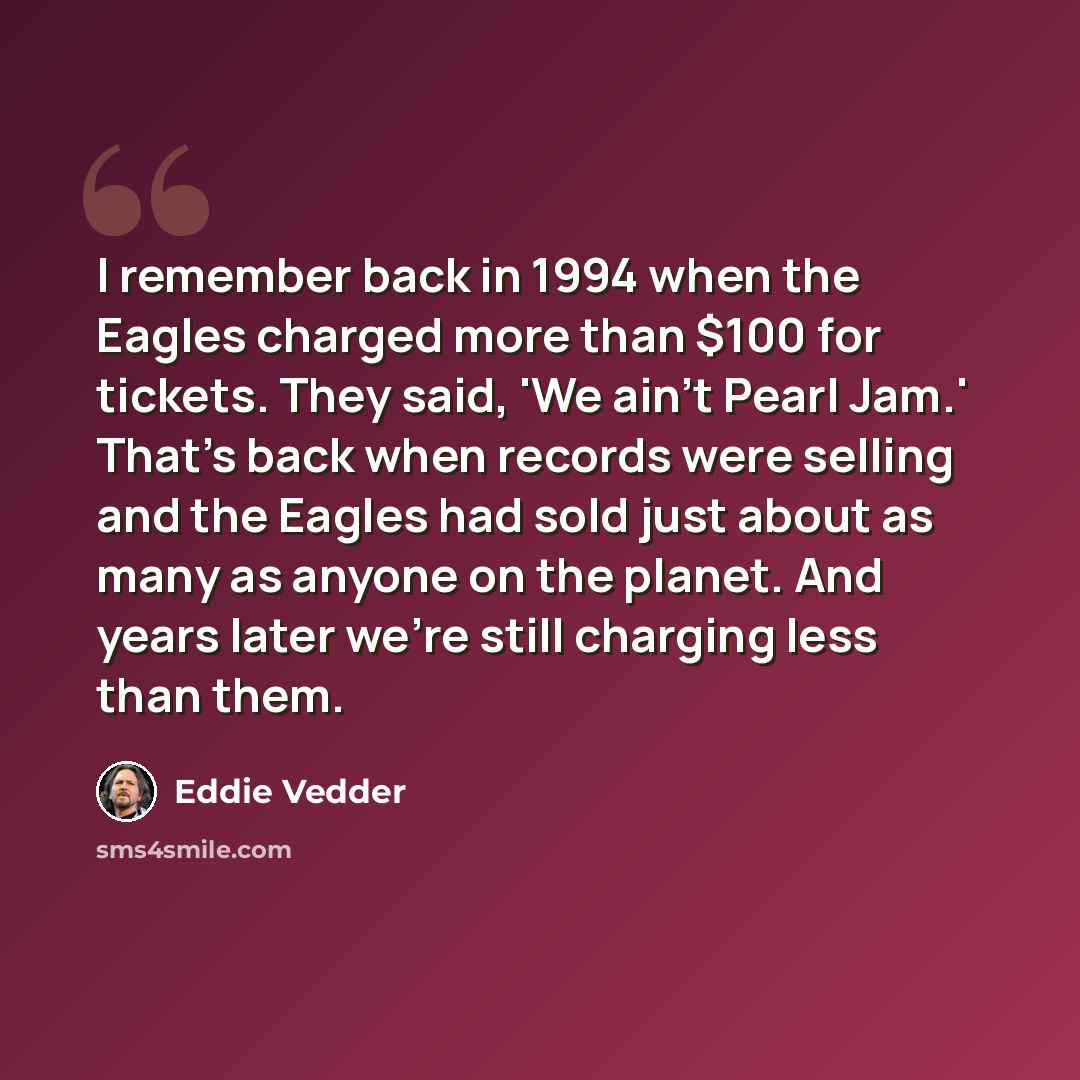 “I remember back in 1994 when the Eagles charged more than $100 for tickets. They said, 'We ain't Pearl Jam.' That's back when records were selling and the Eagles had sold just about as many as anyone on the planet. And years later we're still charging less than them.” quote by Eddie Vedder