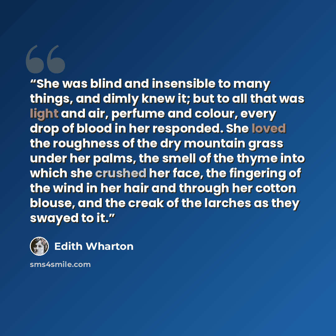 “She was blind and insensible to many things, and dimly knew it; but to all that was light and air, perfume and colour, every drop of blood in her responded. She loved the roughness of the dry mountain grass under her palms, the smell of the thyme into which she crushed her face, the fingering of…” quote by Edith Wharton