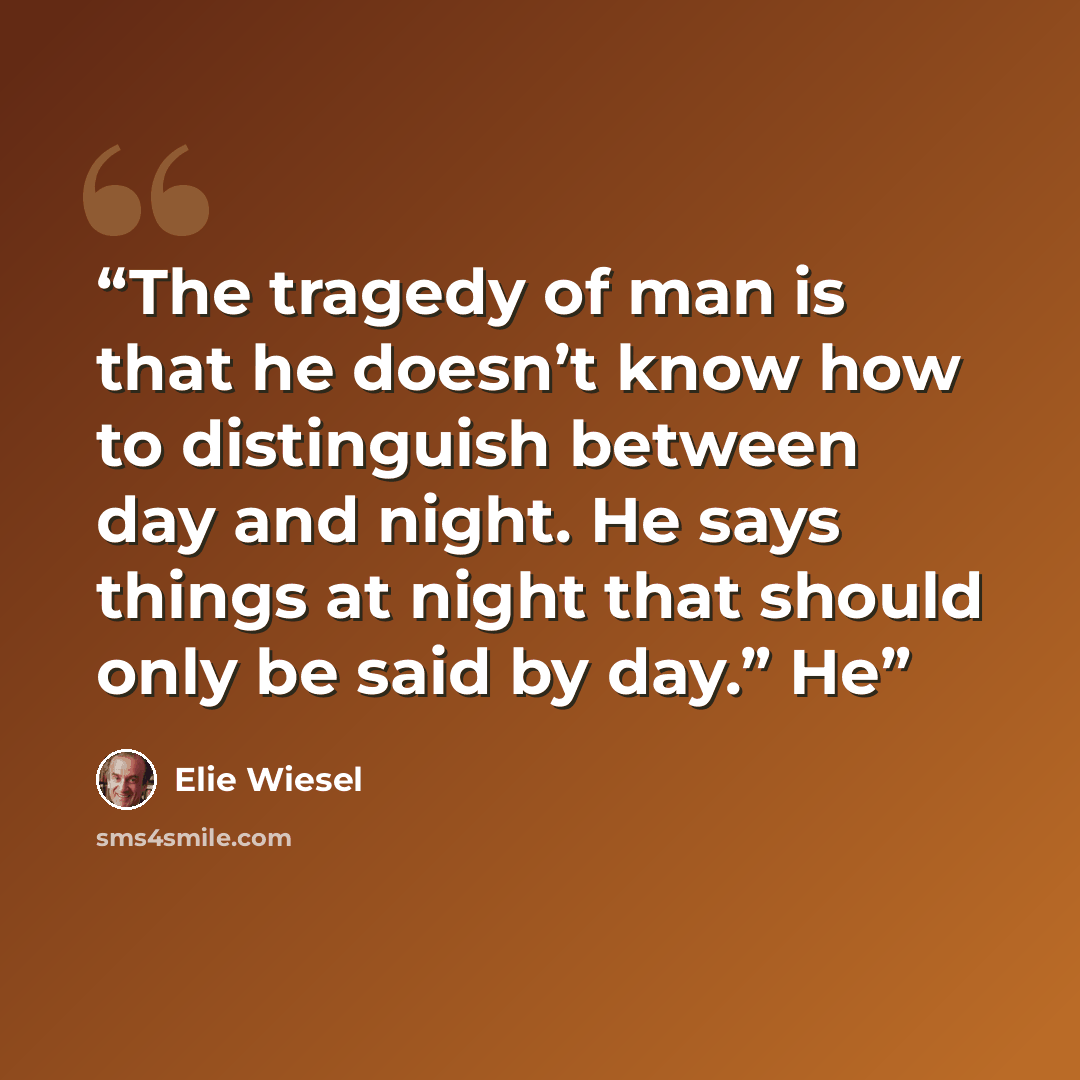 “The tragedy of man is that he doesn’t know how to distinguish between day and night. He says things at night that should only be said by day.” He” quote by Elie Wiesel