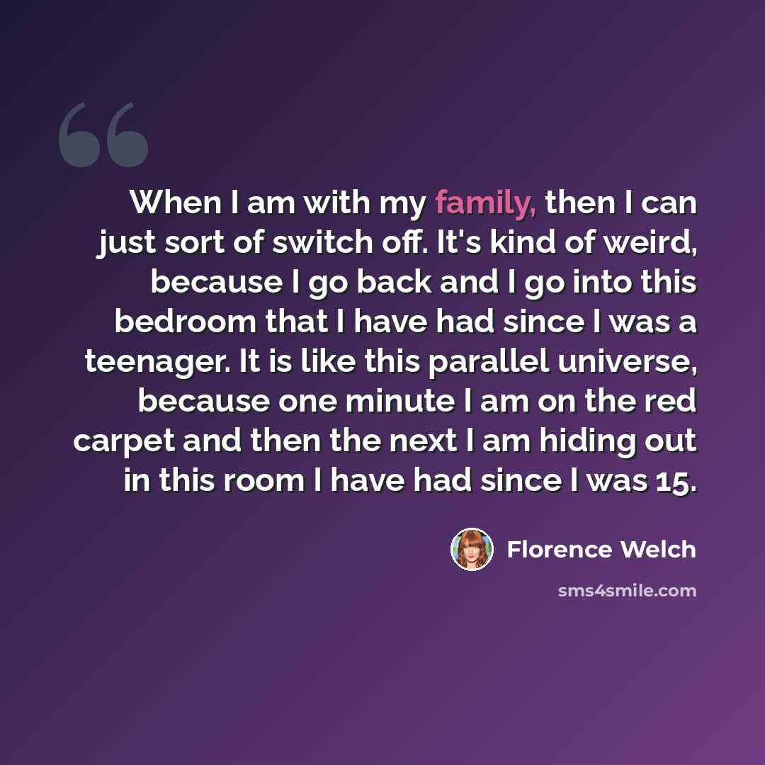 “When I am with my family, then I can just sort of switch off. It's kind of weird, because I go back and I go into this bedroom that I have had since I was a teenager. It is like this parallel universe, because one minute I am on the red carpet and then the next I am hiding out in this room I have…” quote by Florence Welch