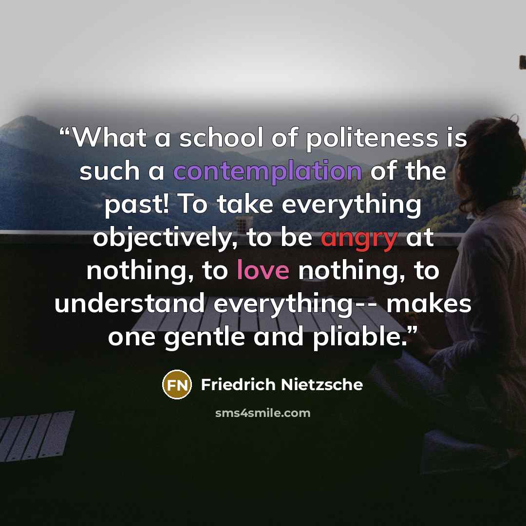 “What a school of politeness is such a contemplation of the past! To take everything objectively, to be angry at nothing, to love nothing, to understand everything-- makes one gentle and pliable.” quote by Friedrich Nietzsche