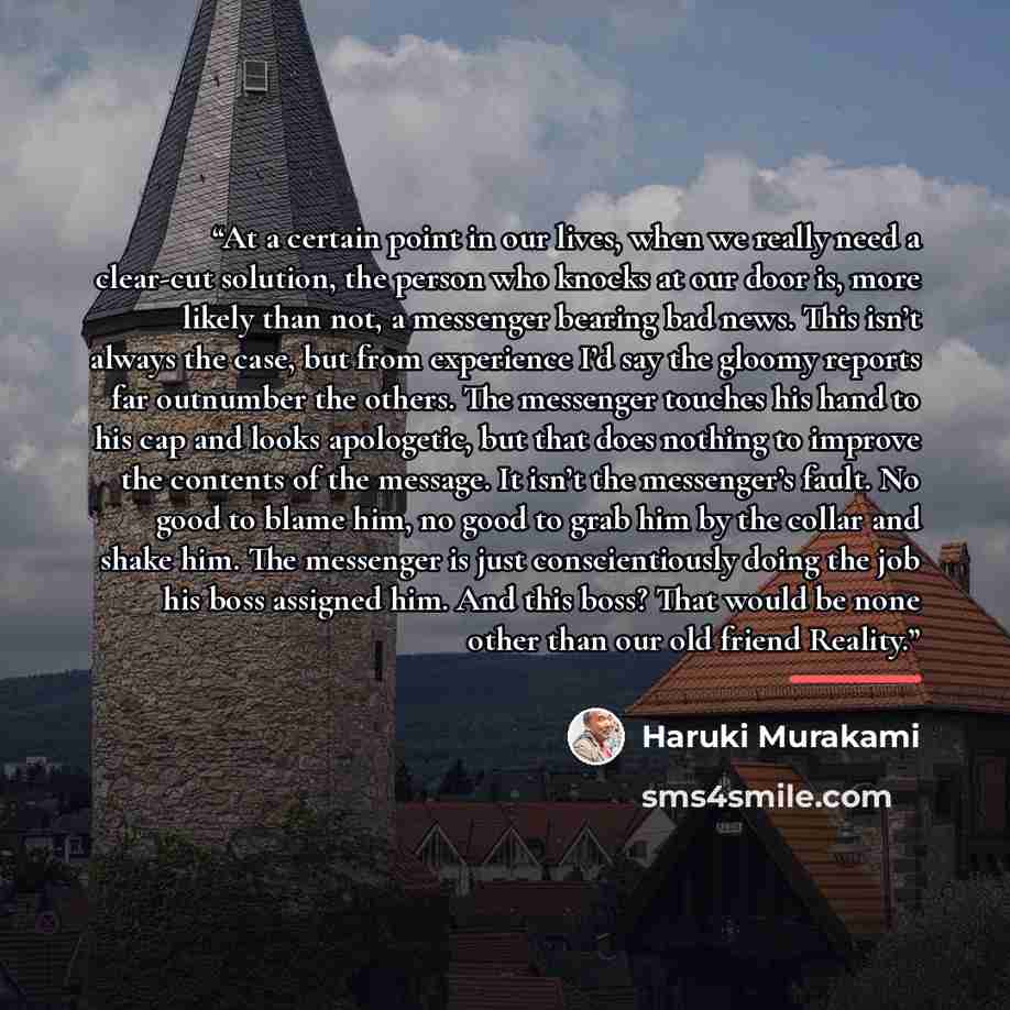 “At a certain point in our lives, when we really need a clear-cut solution, the person who knocks at our door is, more likely than not, a messenger bearing bad news. This isn’t always the case, but from experience I’d say the gloomy reports far outnumber the others. The messenger touches his hand…” quote by Haruki Murakami