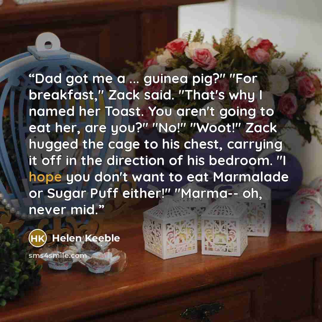 “Dad got me a ... guinea pig?" "For breakfast," Zack said. "That's why I named her Toast. You aren't going to eat her, are you?" "No!" "Woot!" Zack hugged the cage to his chest, carrying it off in the direction of his bedroom. "I hope you don't want to eat Marmalade or Sugar Puff either!" "Marma…” quote by Helen Keeble