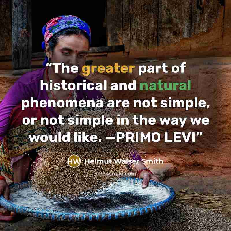“The greater part of historical and natural phenomena are not simple, or not simple in the way we would like. —PRIMO LEVI” quote by Helmut Walser Smith