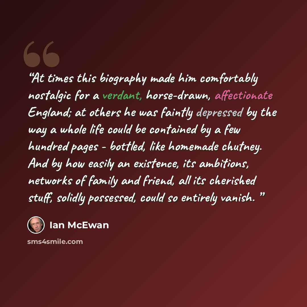 “At times this biography made him comfortably nostalgic for a verdant, horse-drawn, affectionate England; at others he was faintly depressed by the way a whole life could be contained by a few hundred pages - bottled, like homemade chutney. And by how easily an existence, its ambitions, networks of…” quote by Ian McEwan