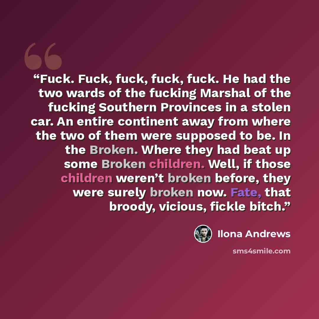 “Fuck. Fuck, fuck, fuck, fuck. He had the two wards of the fucking Marshal of the fucking Southern Provinces in a stolen car. An entire continent away from where the two of them were supposed to be. In the Broken. Where they had beat up some Broken children. Well, if those children weren’t broken…” quote by Ilona Andrews