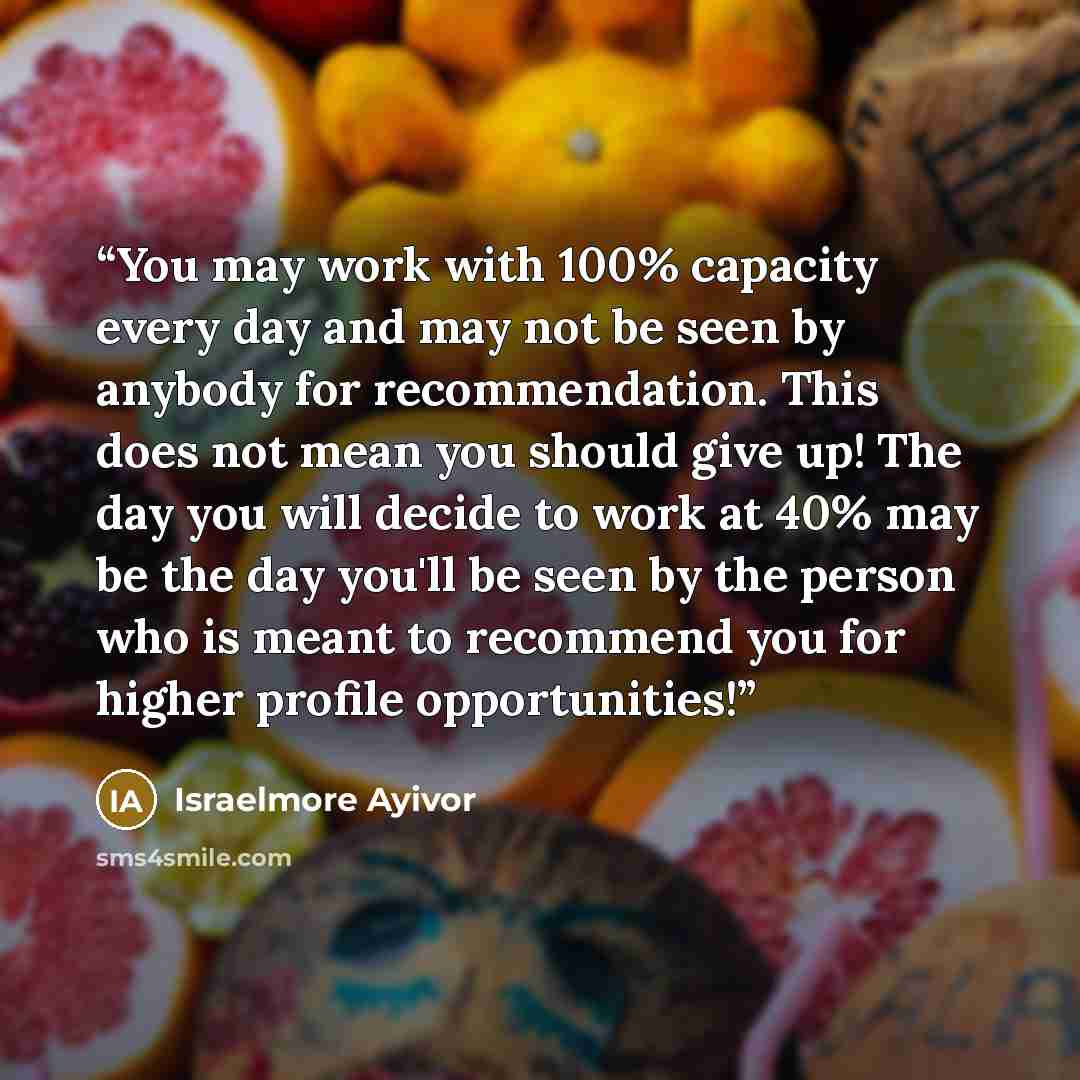 “You may work with 100% capacity every day and may not be seen by anybody for recommendation. This does not mean you should give up! The day you will decide to work at 40% may be the day you'll be seen by the person who is meant to recommend you for higher profile opportunities!” quote by Israelmore Ayivor