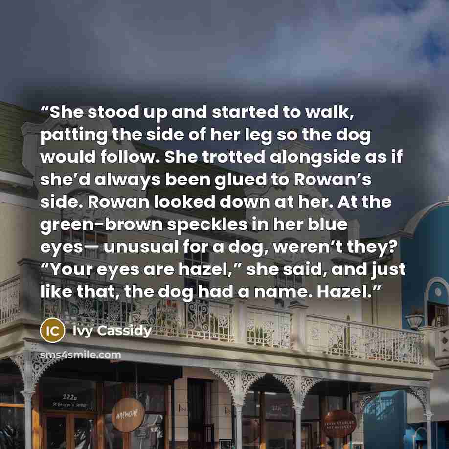 “She stood up and started to walk, patting the side of her leg so the dog would follow. She trotted alongside as if she’d always been glued to Rowan’s side. Rowan looked down at her. At the green-brown speckles in her blue eyes— unusual for a dog, weren’t they? “Your eyes are hazel,” she said, and…” quote by Ivy Cassidy