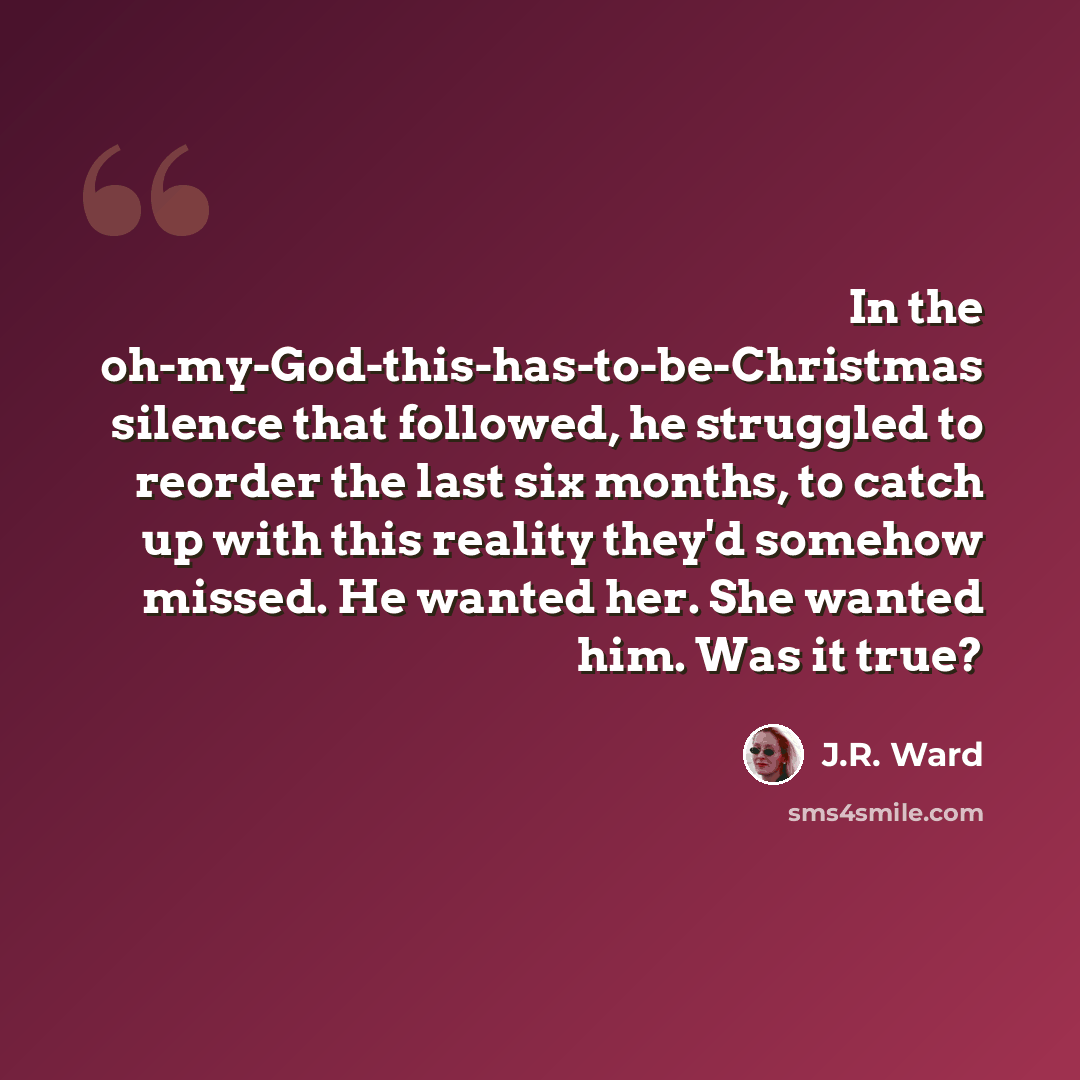 “In the oh-my-God-this-has-to-be-Christmas silence that followed, he struggled to reorder the last six months, to catch up with this reality they'd somehow missed. He wanted her. She wanted him. Was it true?” quote by J.R. Ward