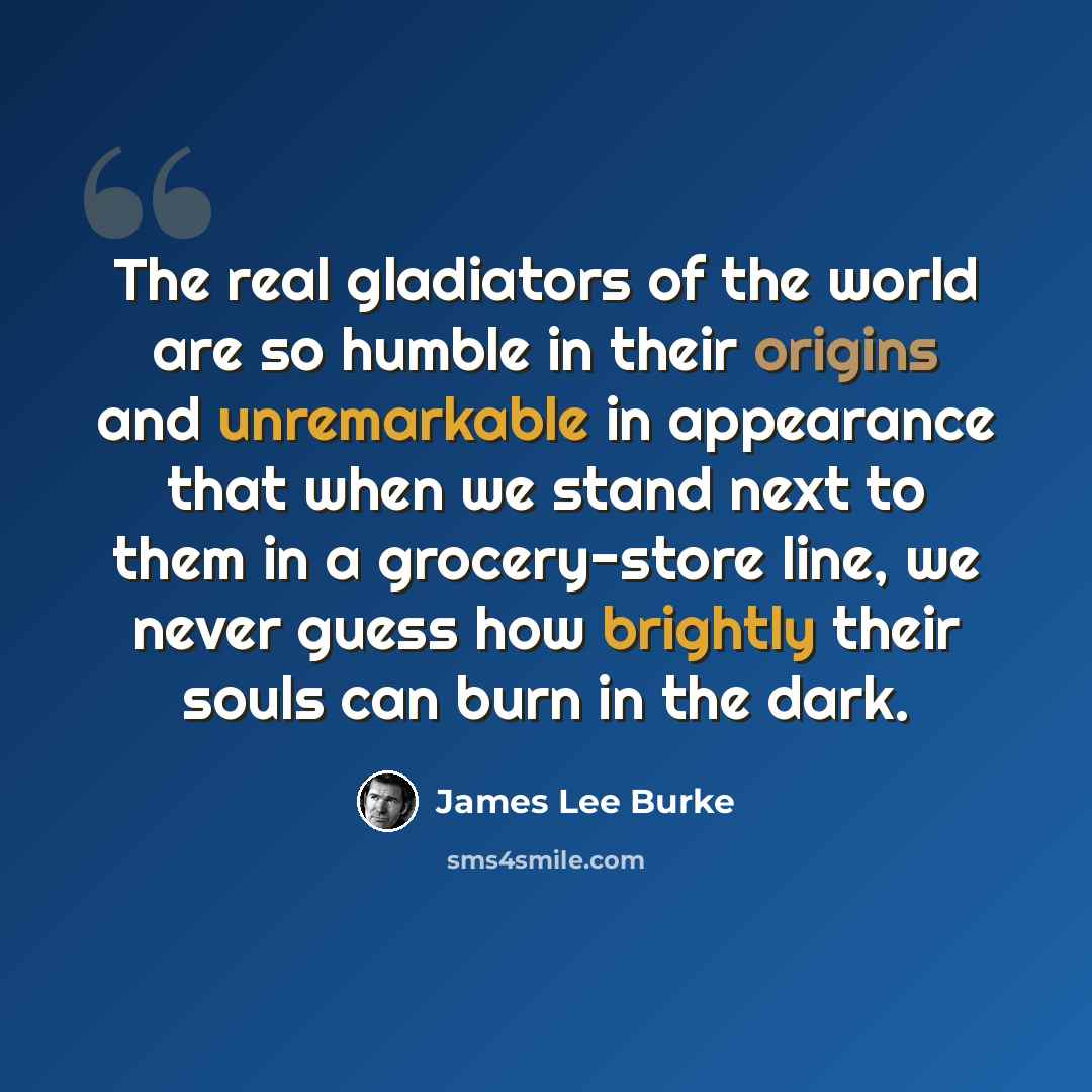 “The real gladiators of the world are so humble in their origins and unremarkable in appearance that when we stand next to them in a grocery-store line, we never guess how brightly their souls can burn in the dark.” quote by James Lee Burke