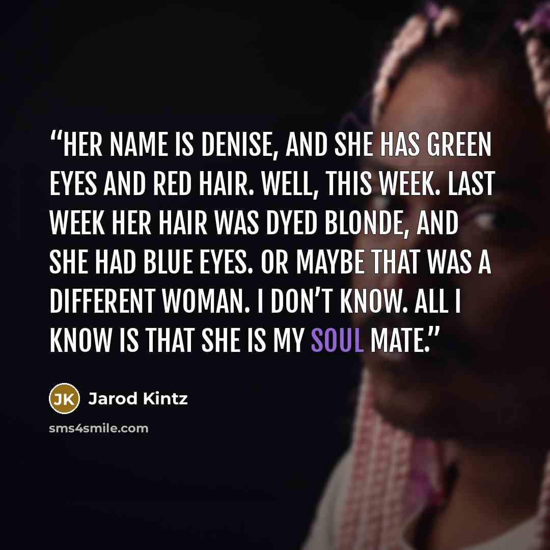“Her name is Denise, and she has green eyes and red hair. Well, this week. Last week her hair was dyed blonde, and she had blue eyes. Or maybe that was a different woman. I don’t know. All I know is that she is my soul mate.” quote by Jarod Kintz