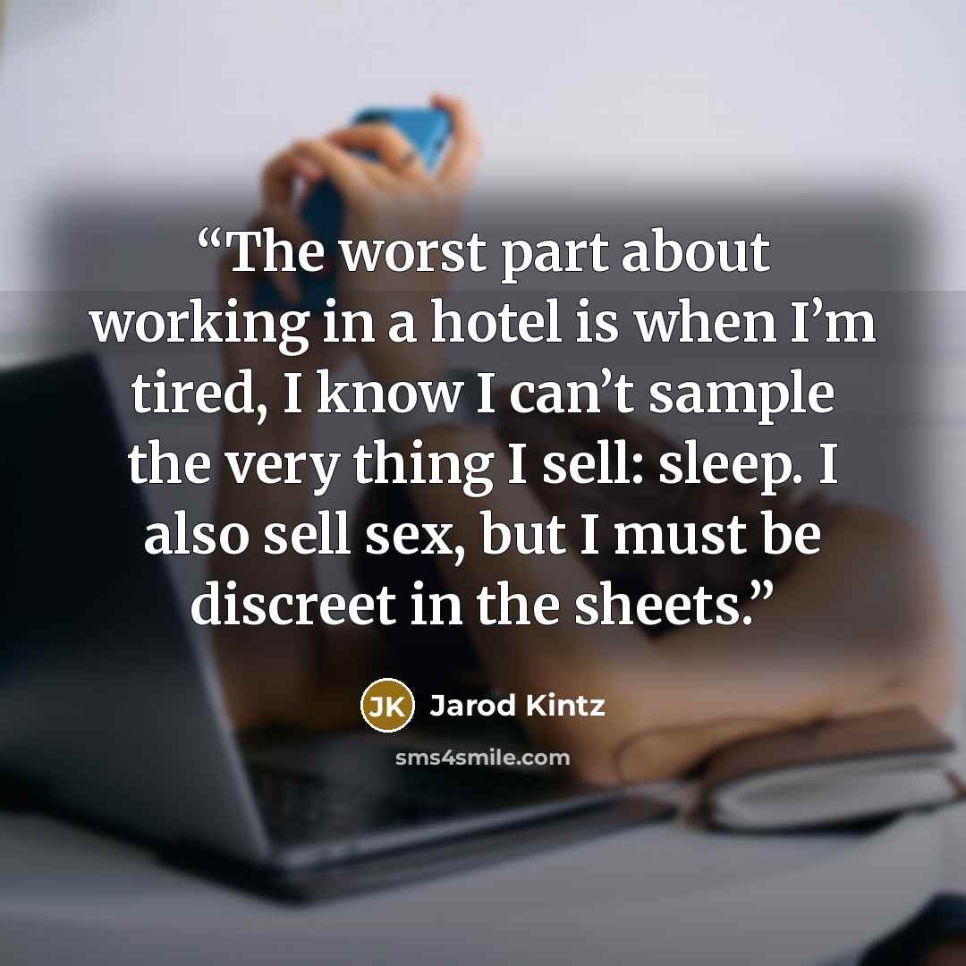 “The worst part about working in a hotel is when I’m tired, I know I can’t sample the very thing I sell: sleep. I also sell sex, but I must be discreet in the sheets.” quote by Jarod Kintz