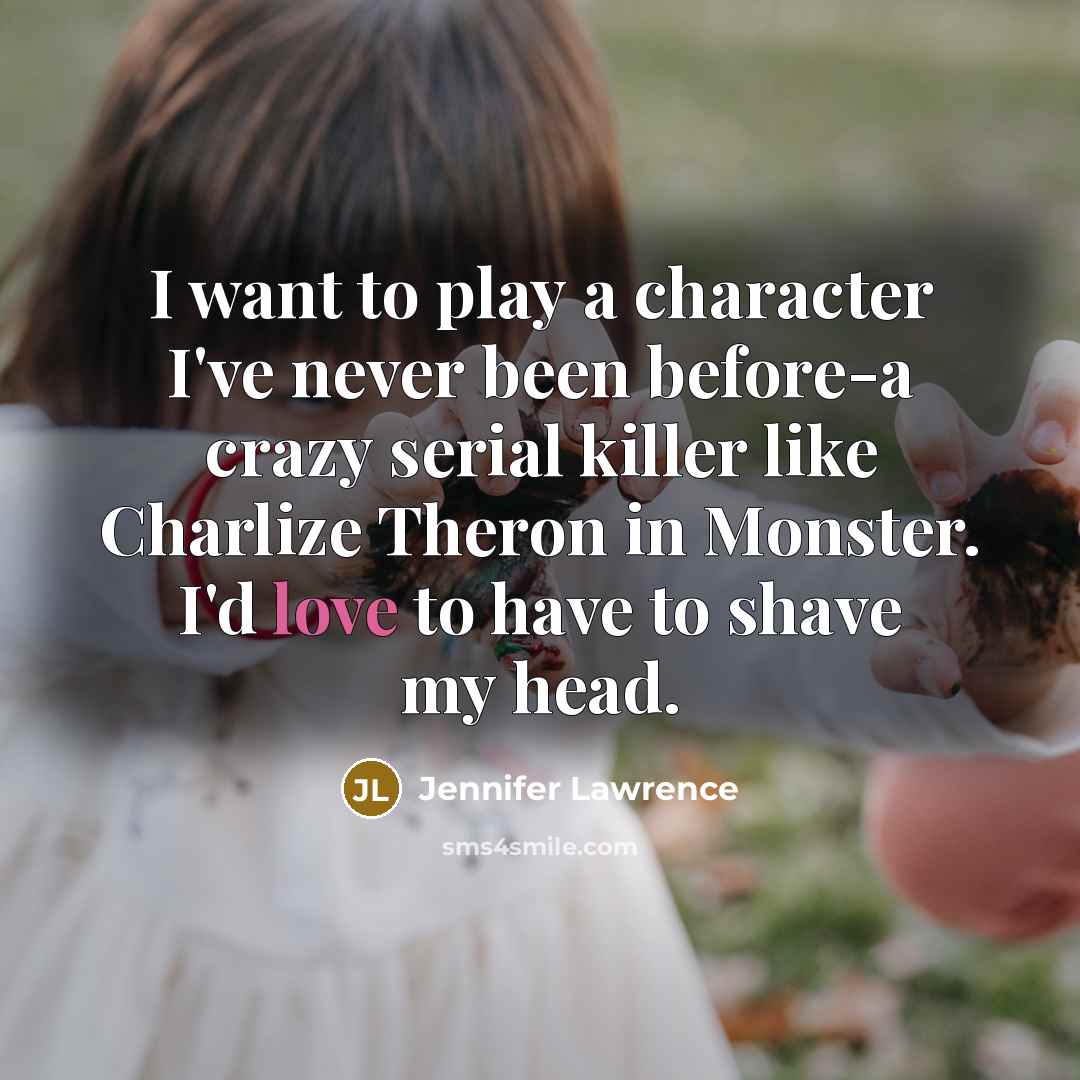 “I want to play a character I've never been before-a crazy serial killer like Charlize Theron in Monster. I'd love to have to shave my head.” quote by Jennifer Lawrence