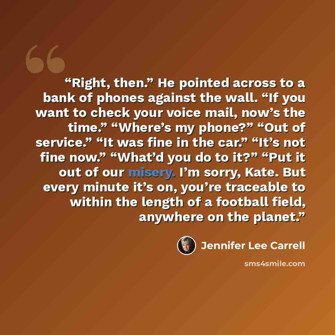 “Right, then.” He pointed across to a bank of phones against the wall. “If you want to check your voice mail, now’s the time.” “Where’s my phone?” “Out of service.” “It was fine in the car.” “It’s not fine now.” “What’d you do to it?” “Put it out of our misery. I’m sorry, Kate. But every minute…” quote by Jennifer Lee Carrell