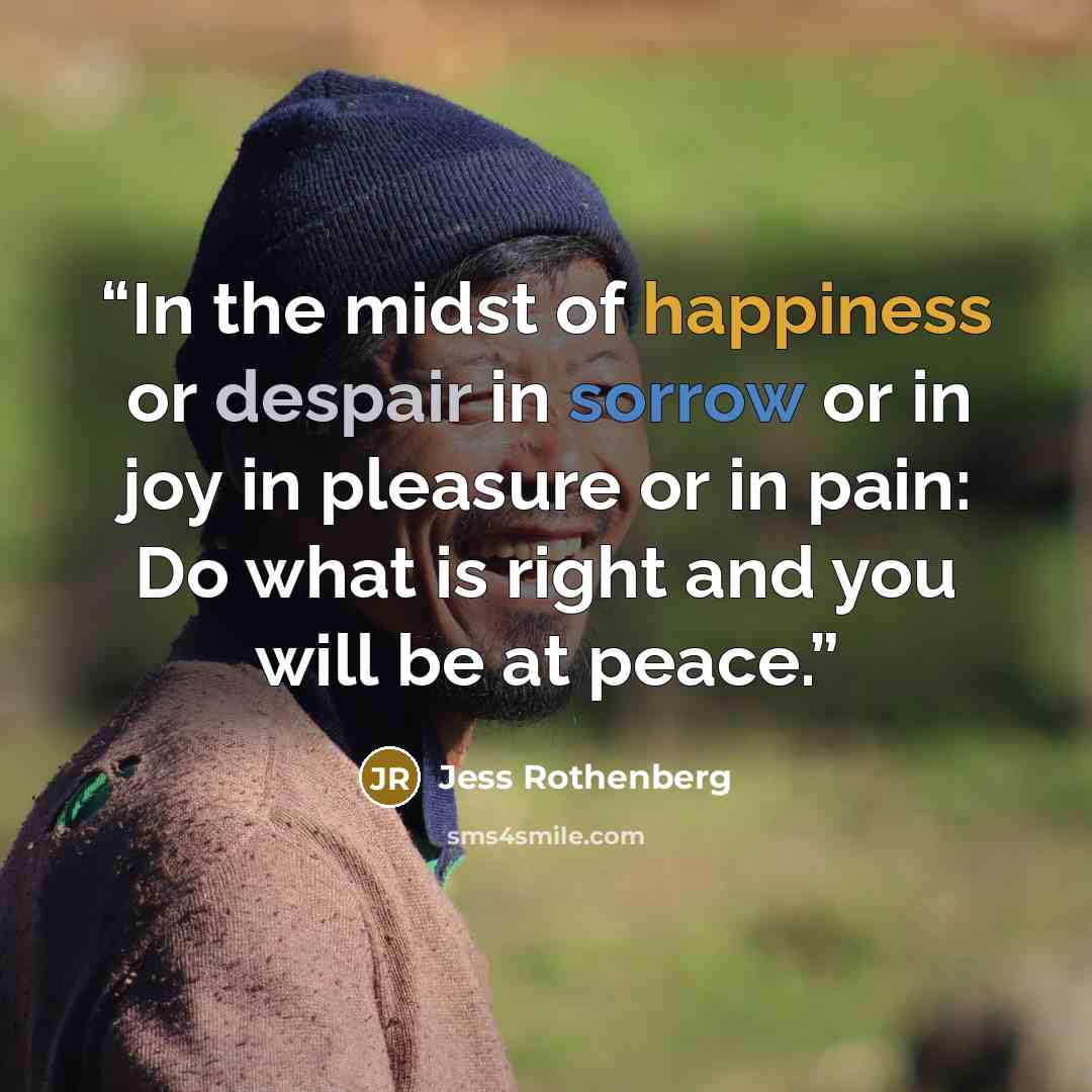 “In the midst of happiness or despair in sorrow or in joy in pleasure or in pain: Do what is right and you will be at peace.” quote by Jess Rothenberg