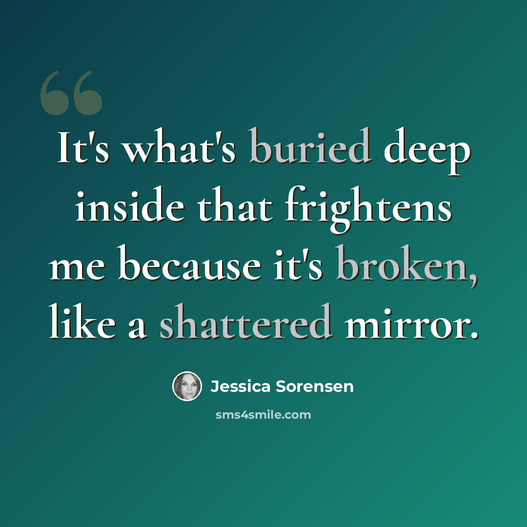 “It's what's buried deep inside that frightens me because it's broken, like a shattered mirror.” quote by Jessica Sorensen