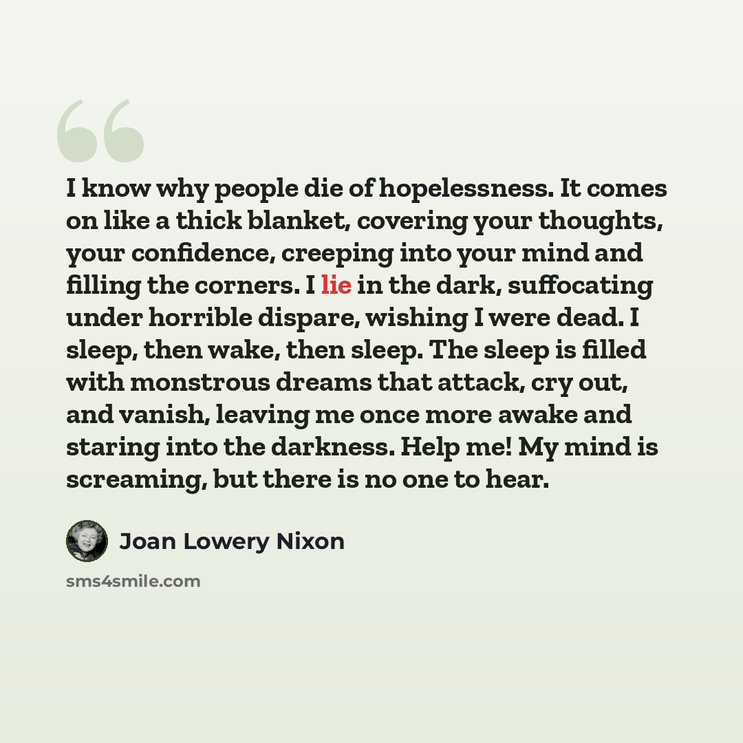 “I know why people die of hopelessness. It comes on like a thick blanket, covering your thoughts, your confidence, creeping into your mind and filling the corners. I lie in the dark, suffocating under horrible dispare, wishing I were dead. I sleep, then wake, then sleep. The sleep is filled with…” quote by Joan Lowery Nixon