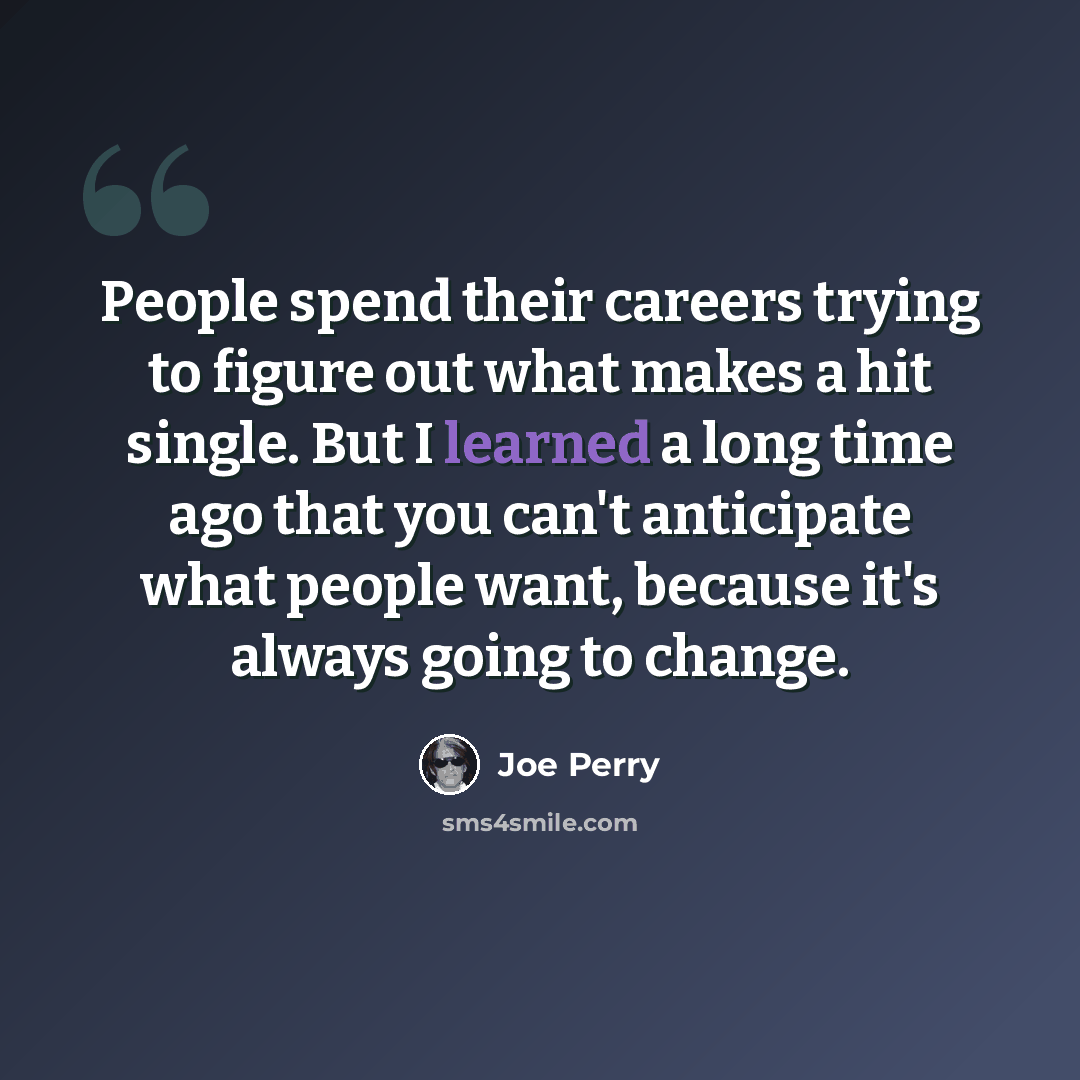 “People spend their careers trying to figure out what makes a hit single. But I learned a long time ago that you can't anticipate what people want, because it's always going to change.” quote by Joe Perry