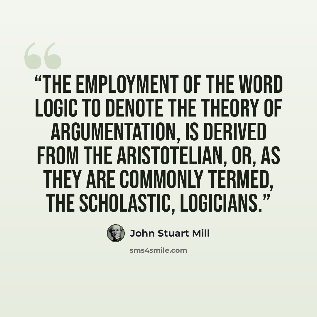 “The employment of the word Logic to denote the theory of Argumentation, is derived from the Aristotelian, or, as they are commonly termed, the scholastic, logicians.” quote by John Stuart Mill