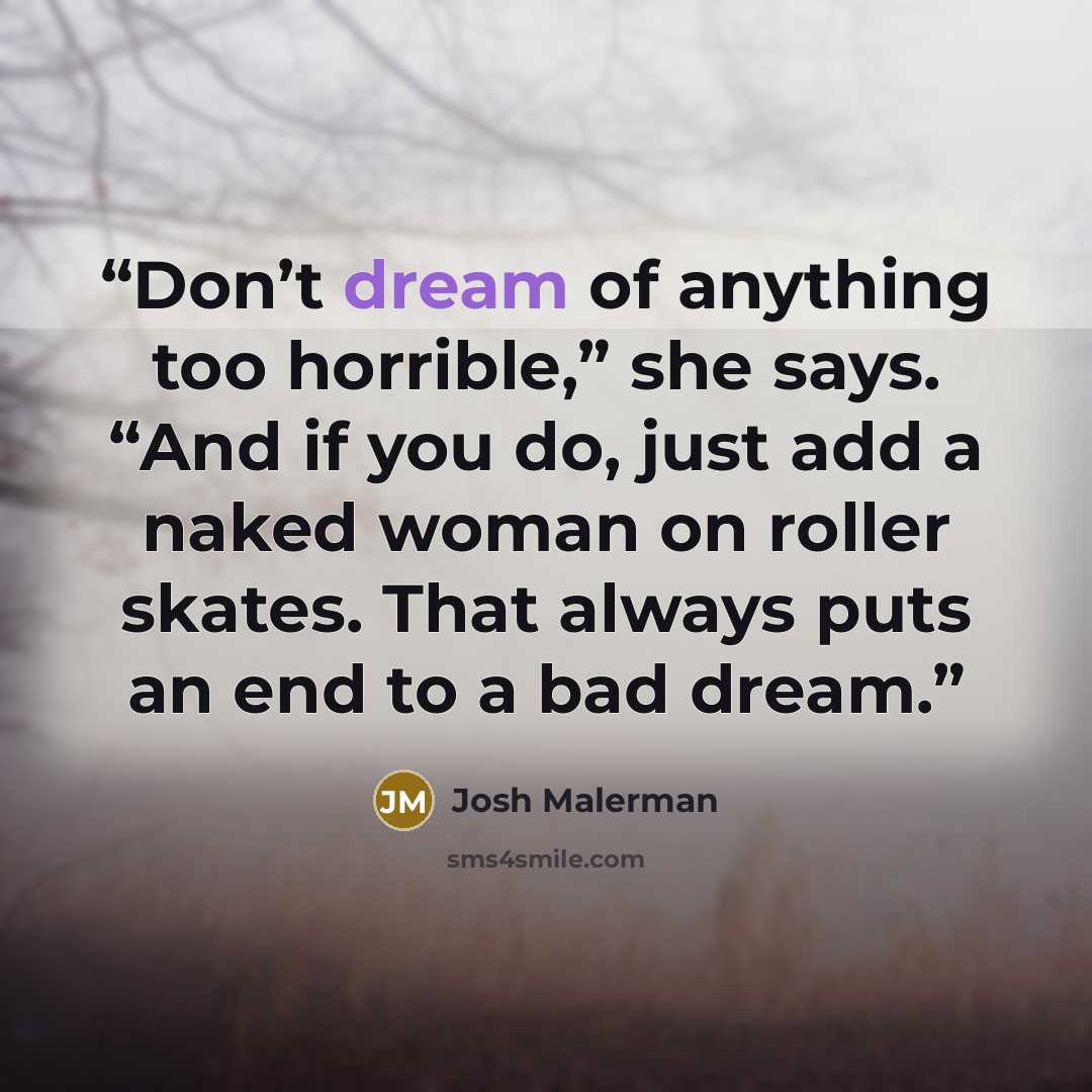 “Don’t dream of anything too horrible,” she says. “And if you do, just add a naked woman on roller skates. That always puts an end to a bad dream.” quote by Josh Malerman