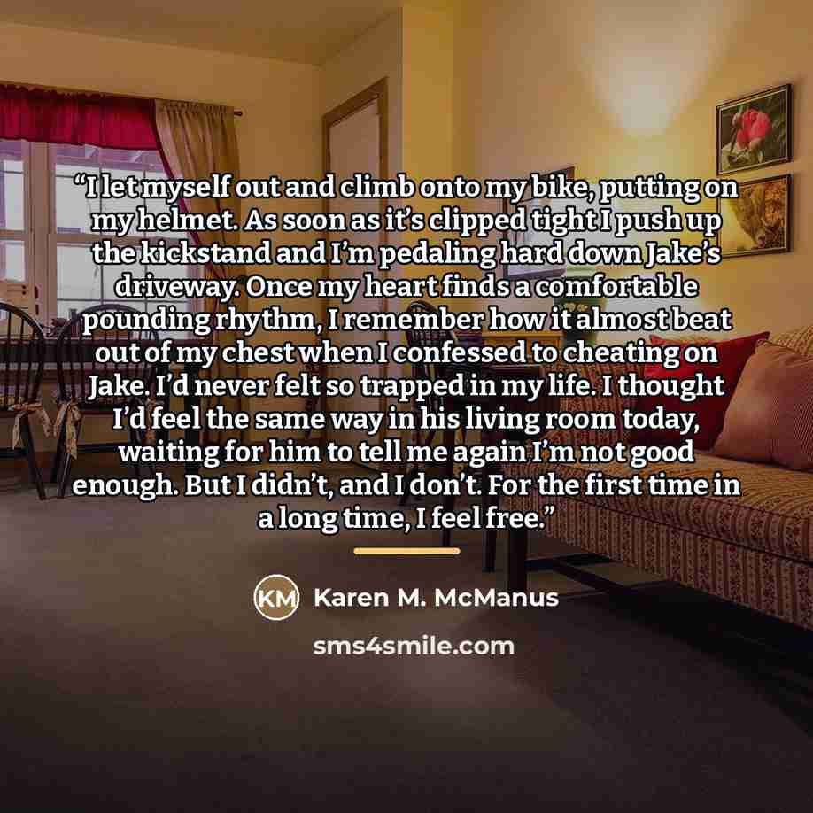 “I let myself out and climb onto my bike, putting on my helmet. As soon as it’s clipped tight I push up the kickstand and I’m pedaling hard down Jake’s driveway. Once my heart finds a comfortable pounding rhythm, I remember how it almost beat out of my chest when I confessed to cheating on Jake…” quote by Karen M. McManus