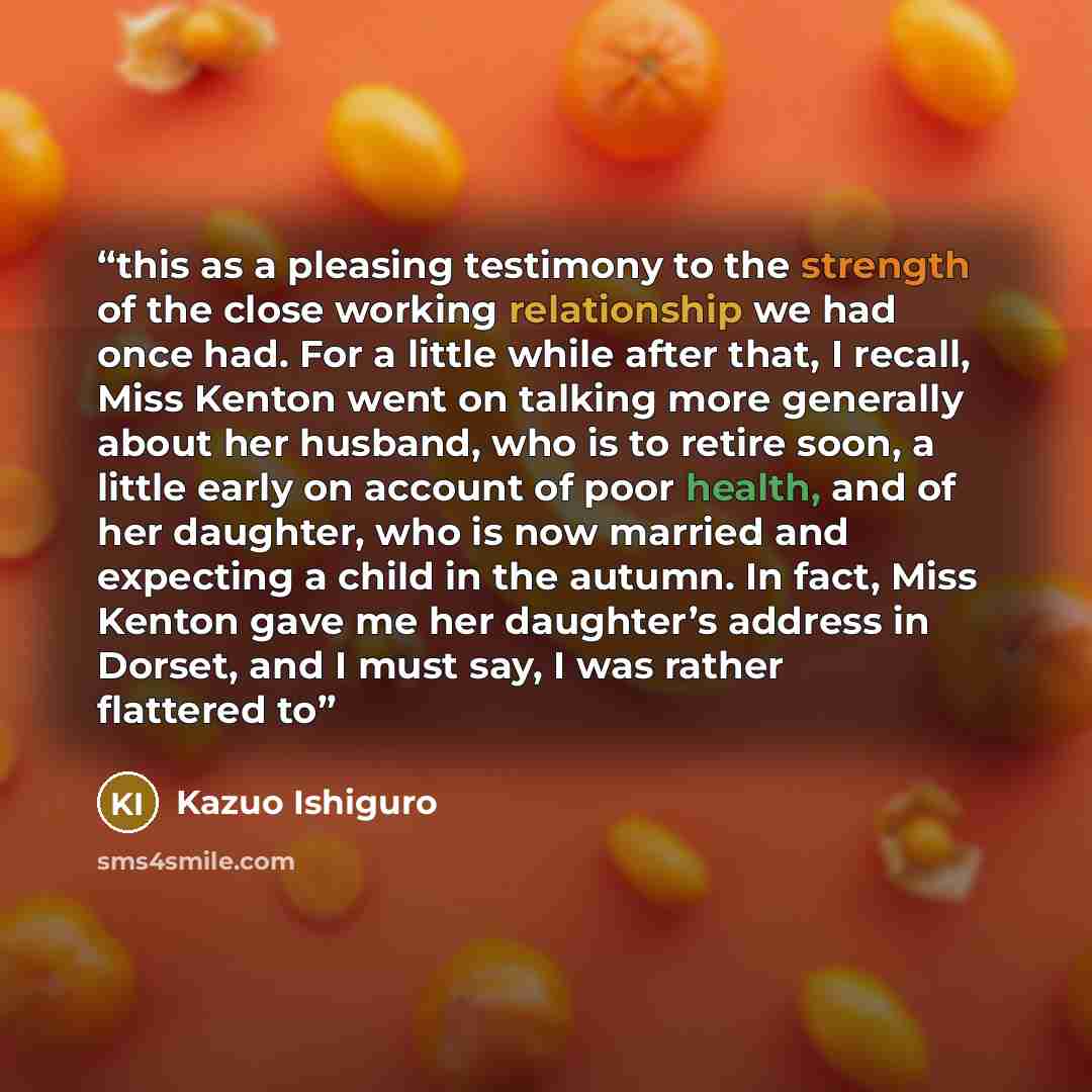 “this as a pleasing testimony to the strength of the close working relationship we had once had. For a little while after that, I recall, Miss Kenton went on talking more generally about her husband, who is to retire soon, a little early on account of poor health, and of her daughter, who is now…” quote by Kazuo Ishiguro